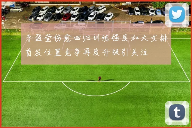 李盈莹伤愈回归训练强度加大女排首发位置竞争再度升级引关注