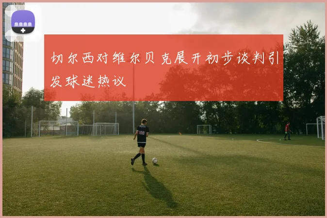 切尔西对维尔贝克展开初步谈判引发球迷热议