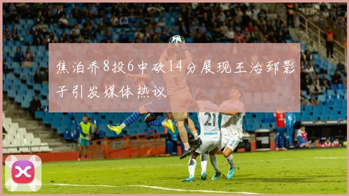 焦泊乔8投6中砍14分展现王治郅影子引发媒体热议