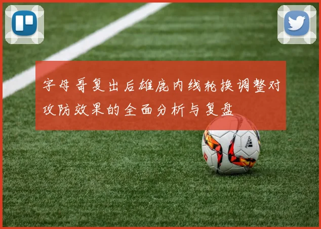 字母哥复出后雄鹿内线轮换调整对攻防效果的全面分析与复盘