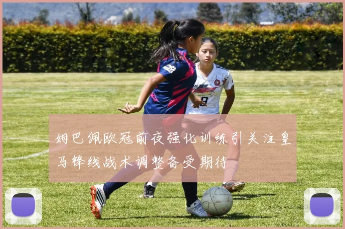 姆巴佩欧冠前夜强化训练引关注皇马锋线战术调整备受期待
