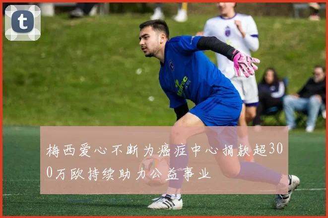 梅西爱心不断为癌症中心捐款超300万欧持续助力公益事业