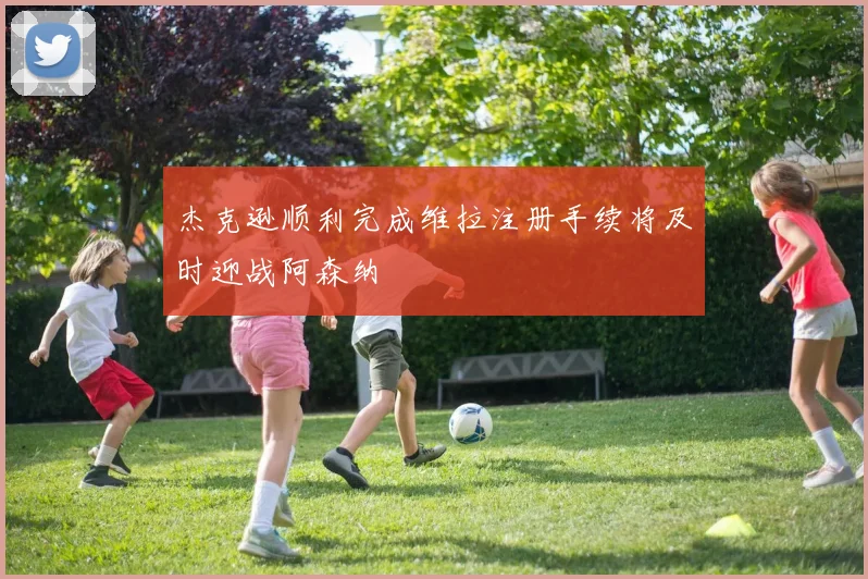 杰克逊顺利完成维拉注册手续将及时迎战阿森纳
