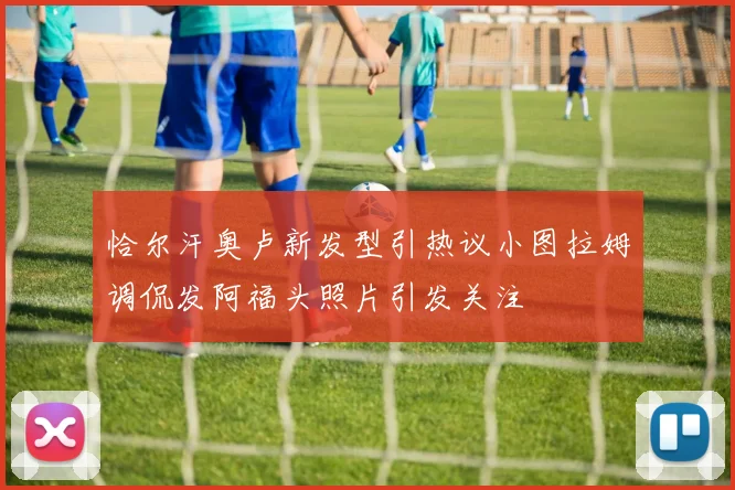 恰尔汗奥卢新发型引热议小图拉姆调侃发阿福头照片引发关注