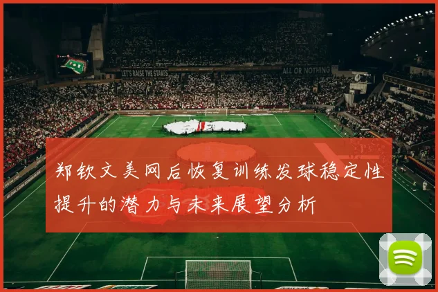 郑钦文美网后恢复训练发球稳定性提升的潜力与未来展望分析
