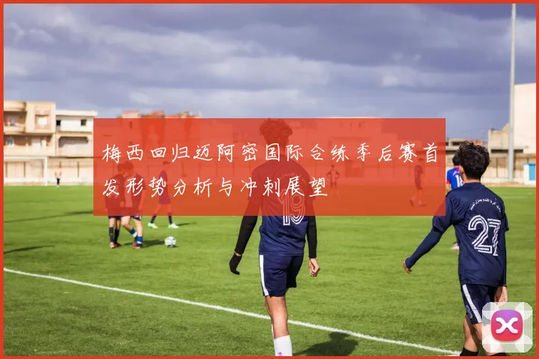 梅西回归迈阿密国际合练季后赛首发形势分析与冲刺展望