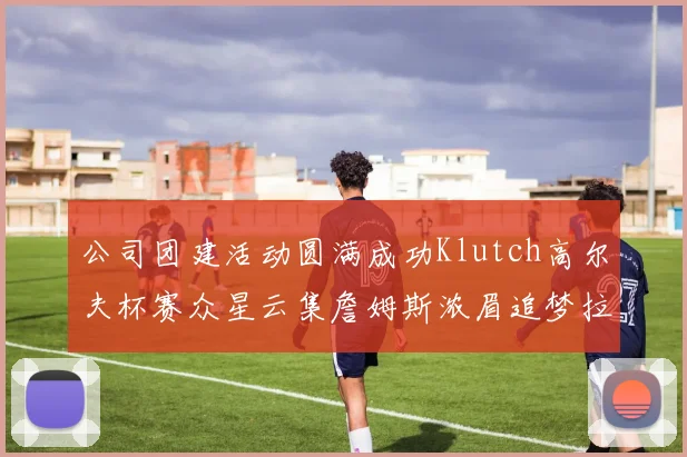 公司团建活动圆满成功Klutch高尔夫杯赛众星云集詹姆斯浓眉追梦拉文同框合影