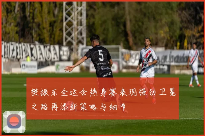樊振东全运会热身赛表现强劲卫冕之路再添新策略与细节
