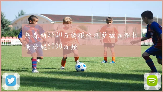 阿森纳3500万镑报价孔萨被拒维拉要价超6000万镑